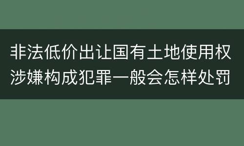 非法低价出让国有土地使用权涉嫌构成犯罪一般会怎样处罚