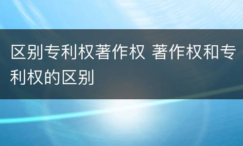 区别专利权著作权 著作权和专利权的区别
