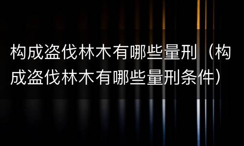 构成盗伐林木有哪些量刑（构成盗伐林木有哪些量刑条件）