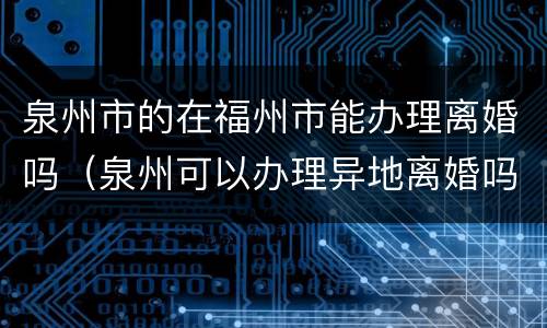 泉州市的在福州市能办理离婚吗（泉州可以办理异地离婚吗）