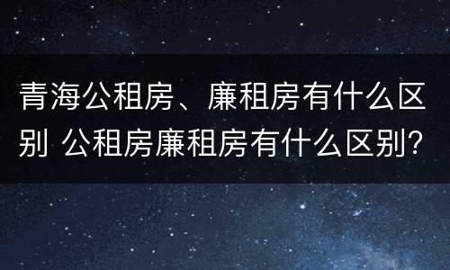 青海公租房、廉租房有什么区别 公租房廉租房有什么区别?