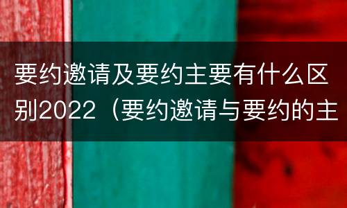 要约邀请及要约主要有什么区别2022（要约邀请与要约的主要区别）