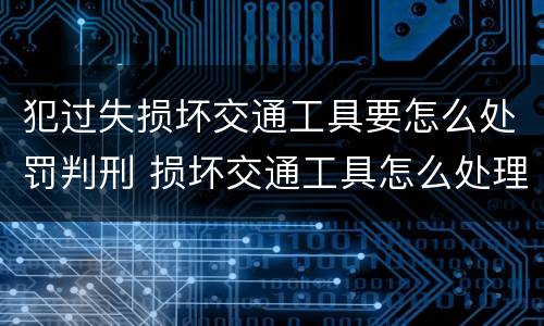 犯过失损坏交通工具要怎么处罚判刑 损坏交通工具怎么处理