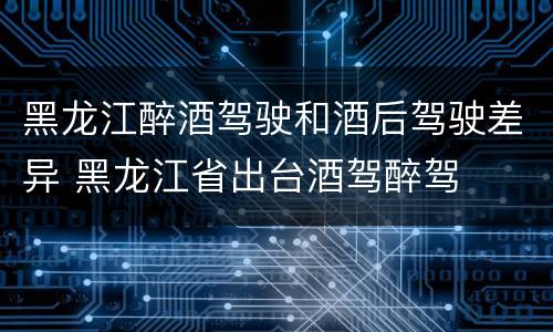 黑龙江醉酒驾驶和酒后驾驶差异 黑龙江省出台酒驾醉驾