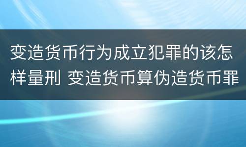 变造货币行为成立犯罪的该怎样量刑 变造货币算伪造货币罪吗
