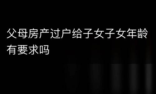父母房产过户给子女子女年龄有要求吗