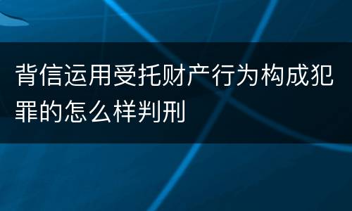 背信运用受托财产行为构成犯罪的怎么样判刑