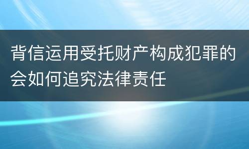 背信运用受托财产构成犯罪的会如何追究法律责任