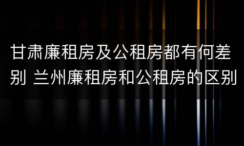甘肃廉租房及公租房都有何差别 兰州廉租房和公租房的区别
