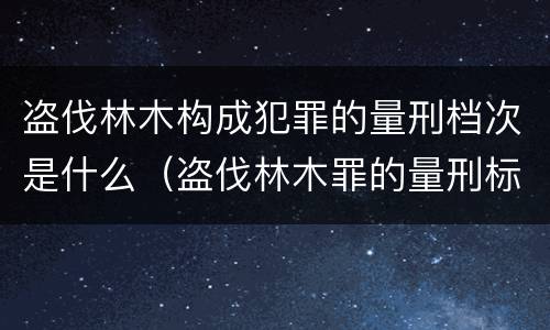 盗伐林木构成犯罪的量刑档次是什么（盗伐林木罪的量刑标准）