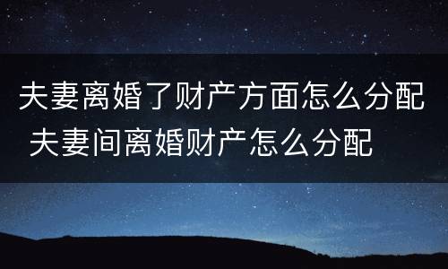 夫妻离婚了财产方面怎么分配 夫妻间离婚财产怎么分配