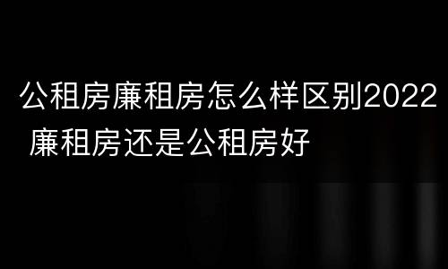公租房廉租房怎么样区别2022 廉租房还是公租房好