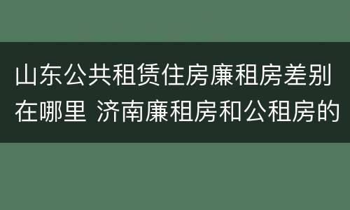 山东公共租赁住房廉租房差别在哪里 济南廉租房和公租房的区别