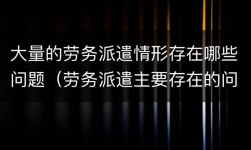 大量的劳务派遣情形存在哪些问题（劳务派遣主要存在的问题）