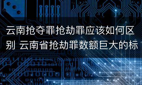 云南抢夺罪抢劫罪应该如何区别 云南省抢劫罪数额巨大的标准