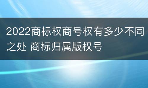 2022商标权商号权有多少不同之处 商标归属版权号