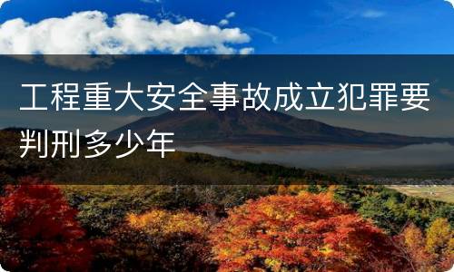 工程重大安全事故成立犯罪要判刑多少年