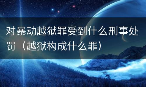 对暴动越狱罪受到什么刑事处罚（越狱构成什么罪）