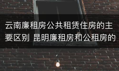 云南廉租房公共租赁住房的主要区别 昆明廉租房和公租房的区别