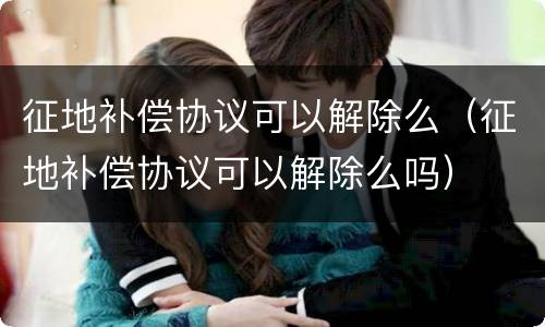 征地补偿协议可以解除么（征地补偿协议可以解除么吗）