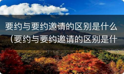 要约与要约邀请的区别是什么（要约与要约邀请的区别是什么?）