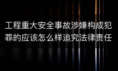 工程重大安全事故涉嫌构成犯罪的应该怎么样追究法律责任