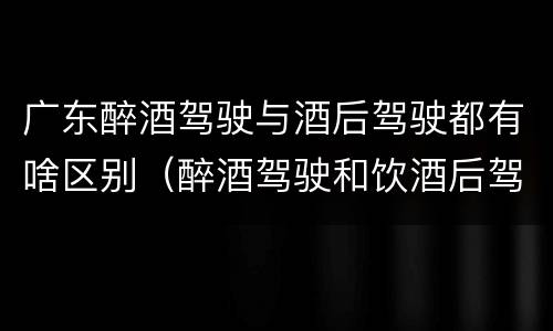 广东醉酒驾驶与酒后驾驶都有啥区别（醉酒驾驶和饮酒后驾驶的区别）