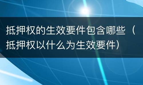抵押权的生效要件包含哪些（抵押权以什么为生效要件）