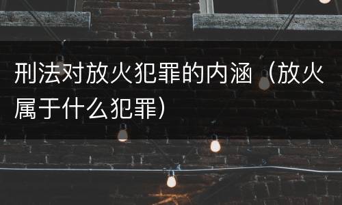 刑法对放火犯罪的内涵（放火属于什么犯罪）