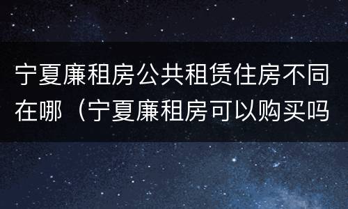 宁夏廉租房公共租赁住房不同在哪（宁夏廉租房可以购买吗）