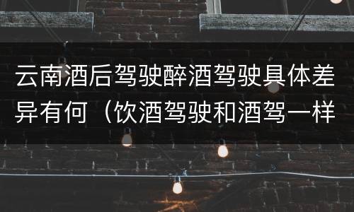 云南酒后驾驶醉酒驾驶具体差异有何（饮酒驾驶和酒驾一样吗）