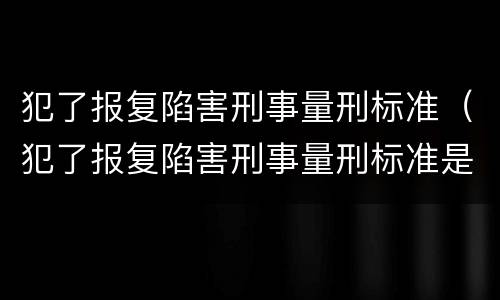 犯了报复陷害刑事量刑标准（犯了报复陷害刑事量刑标准是多少）