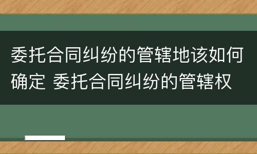 委托合同纠纷的管辖地该如何确定 委托合同纠纷的管辖权