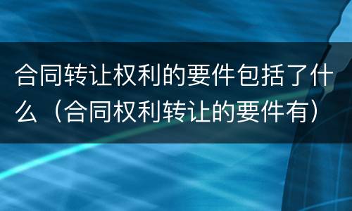 合同转让权利的要件包括了什么（合同权利转让的要件有）