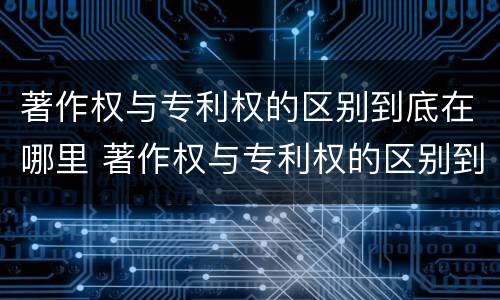 著作权与专利权的区别到底在哪里 著作权与专利权的区别到底在哪里呢