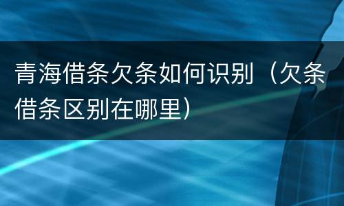 青海借条欠条如何识别（欠条借条区别在哪里）