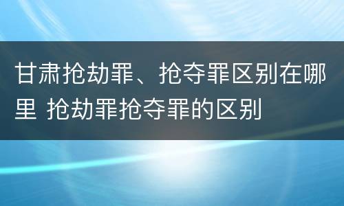 甘肃抢劫罪、抢夺罪区别在哪里 抢劫罪抢夺罪的区别