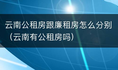 云南公租房跟廉租房怎么分别（云南有公租房吗）