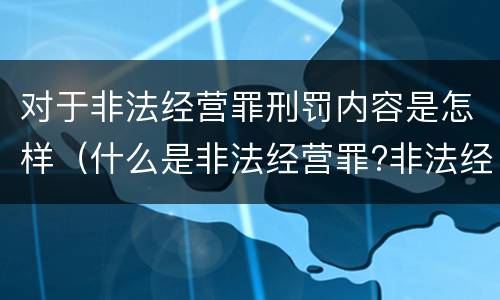 对于非法经营罪刑罚内容是怎样（什么是非法经营罪?非法经营罪怎样处罚）