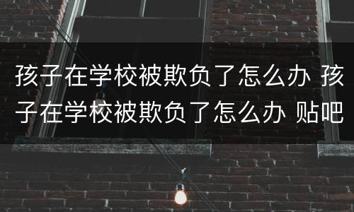 孩子在学校被欺负了怎么办 孩子在学校被欺负了怎么办 贴吧