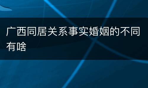 广西同居关系事实婚姻的不同有啥