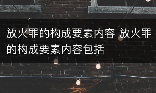 放火罪的构成要素内容 放火罪的构成要素内容包括