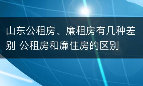 山东公租房、廉租房有几种差别 公租房和廉住房的区别