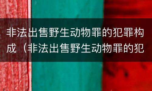非法出售野生动物罪的犯罪构成（非法出售野生动物罪的犯罪构成要件包括）
