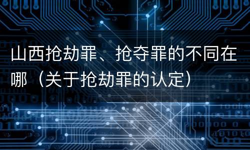 山西抢劫罪、抢夺罪的不同在哪（关于抢劫罪的认定）