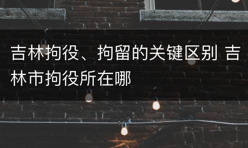 吉林拘役、拘留的关键区别 吉林市拘役所在哪