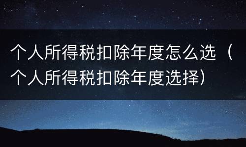 个人所得税扣除年度怎么选（个人所得税扣除年度选择）