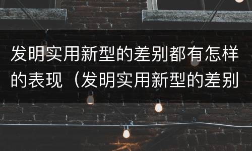 发明实用新型的差别都有怎样的表现（发明实用新型的差别都有怎样的表现呢）