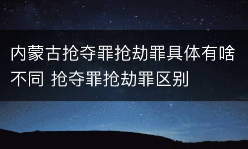 内蒙古抢夺罪抢劫罪具体有啥不同 抢夺罪抢劫罪区别