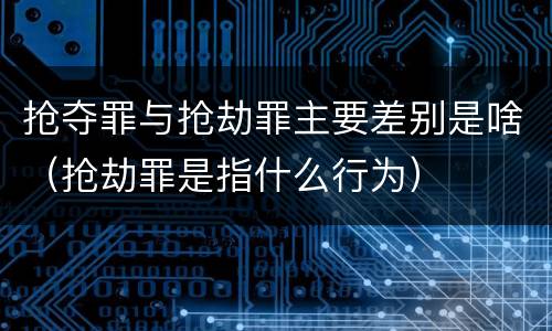 抢夺罪与抢劫罪主要差别是啥（抢劫罪是指什么行为）